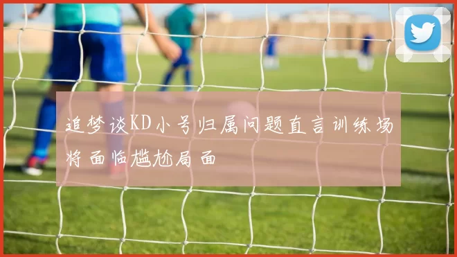 追梦谈KD小号归属问题直言训练场将面临尴尬局面