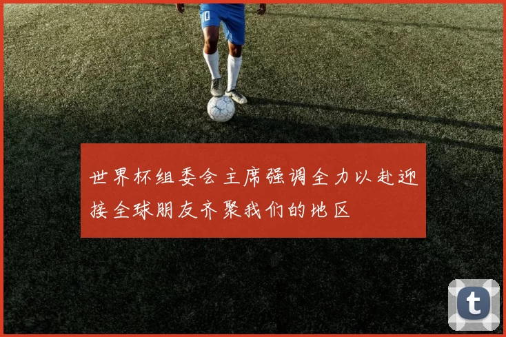世界杯组委会主席强调全力以赴迎接全球朋友齐聚我们的地区