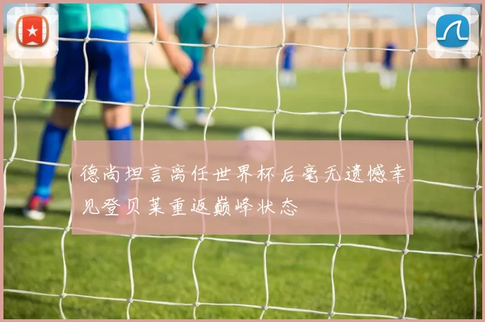 德尚坦言离任世界杯后毫无遗憾幸见登贝莱重返巅峰状态