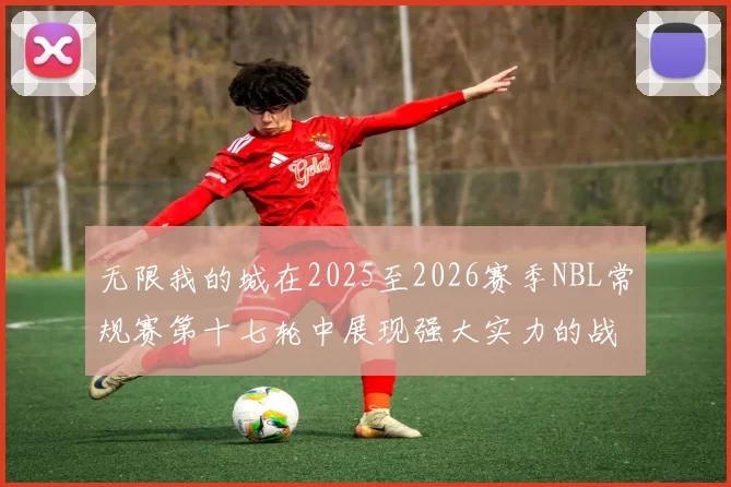 无限我的城在2025至2026赛季NBL常规赛第十七轮中展现强大实力的战报