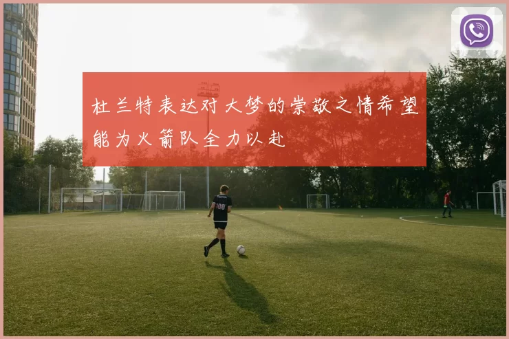 杜兰特表达对大梦的崇敬之情希望能为火箭队全力以赴