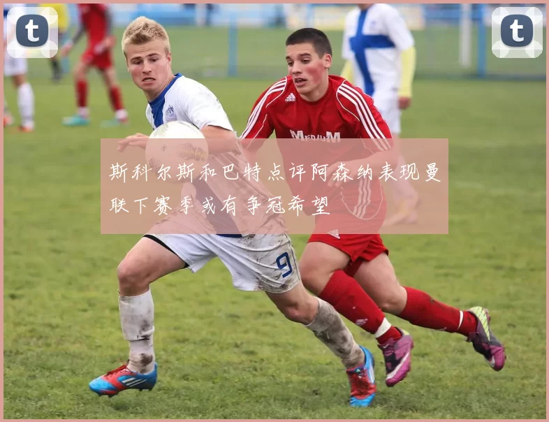 斯科尔斯和巴特点评阿森纳表现曼联下赛季或有争冠希望