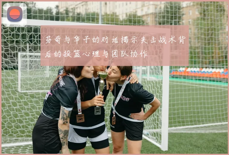 芬奇与华子的对话揭示夹击战术背后的投篮心理与团队协作