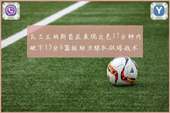 瓦兰丘纳斯首发表现出色17分钟内砍下13分6篮板助力球队双塔战术