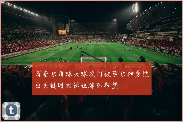 马奎尔角球头球攻门被萨尔神勇挡出关键时刻保住球队希望