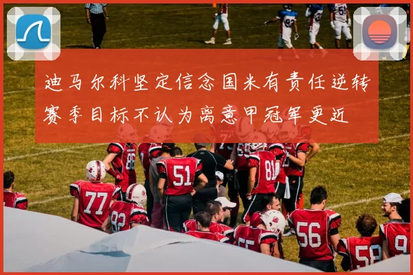 迪马尔科坚定信念国米有责任逆转赛季目标不认为离意甲冠军更近