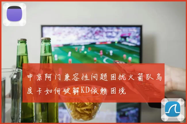 申京阿门兼容性问题困扰火箭队乌度卡如何破解KD依赖困境
