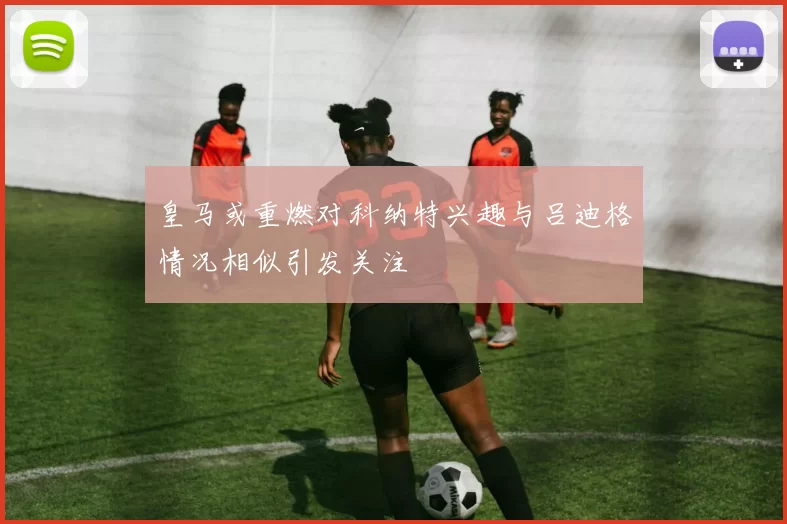 皇马或重燃对科纳特兴趣与吕迪格情况相似引发关注