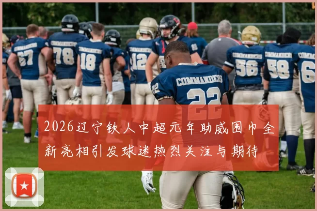 2026辽宁铁人中超元年助威围巾全新亮相引发球迷热烈关注与期待