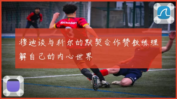 穆迪谈与科尔的默契合作赞教练理解自己的内心世界