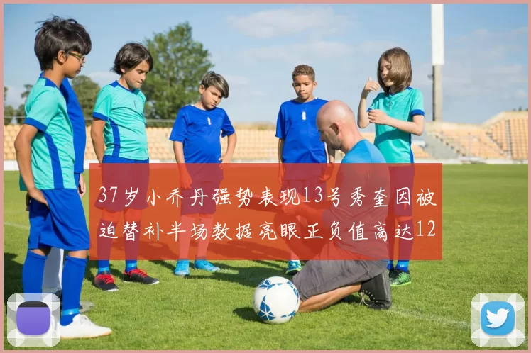 37岁小乔丹强势表现13号秀奎因被迫替补半场数据亮眼正负值高达12