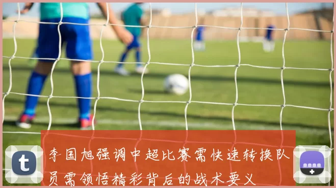 李国旭强调中超比赛需快速转换队员需领悟精彩背后的战术要义