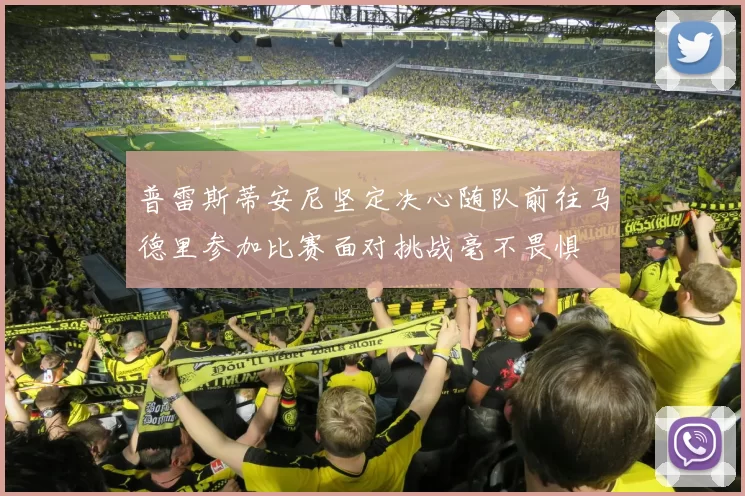 普雷斯蒂安尼坚定决心随队前往马德里参加比赛面对挑战毫不畏惧