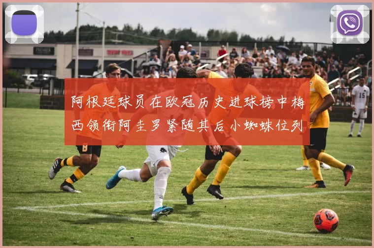 阿根廷球员在欧冠历史进球榜中梅西领衔阿圭罗紧随其后小蜘蛛位列第七