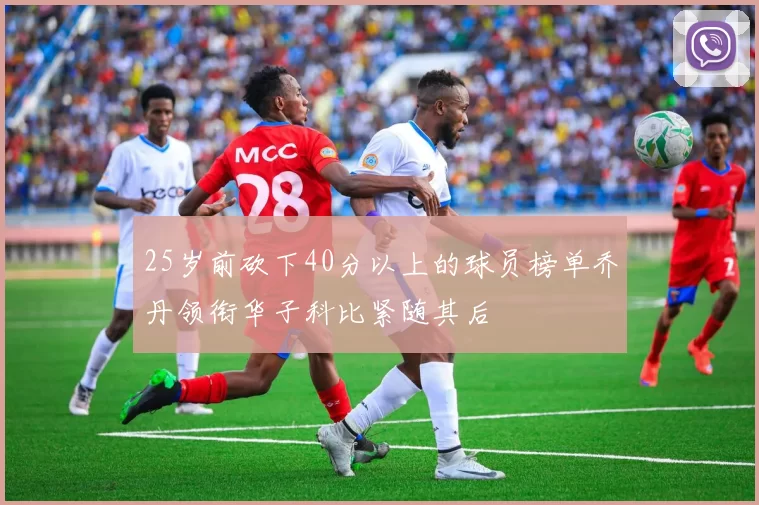 25岁前砍下40分以上的球员榜单乔丹领衔华子科比紧随其后
