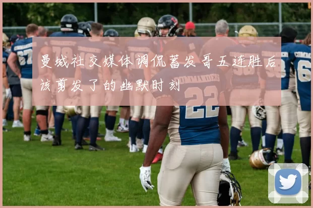 曼城社交媒体调侃蓄发哥五连胜后该剪发了的幽默时刻