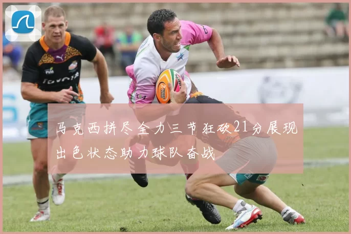 马克西拼尽全力三节狂砍21分展现出色状态助力球队奋战