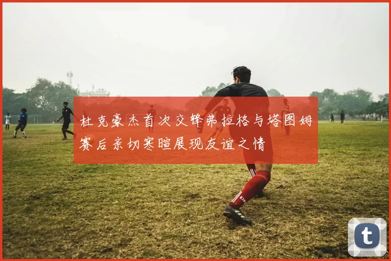 杜克豪杰首次交锋弗拉格与塔图姆赛后亲切寒暄展现友谊之情