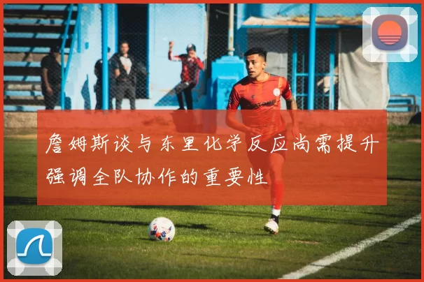 詹姆斯谈与东里化学反应尚需提升强调全队协作的重要性