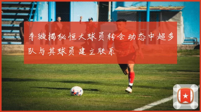 李璇揭秘恒大球员转会动态中超多队与其球员建立联系