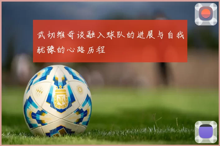 武切维奇谈融入球队的进展与自我犹豫的心路历程