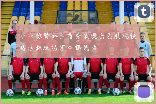 小卡称赞加兰首秀表现出色展现侵略性积极防守中锋能力