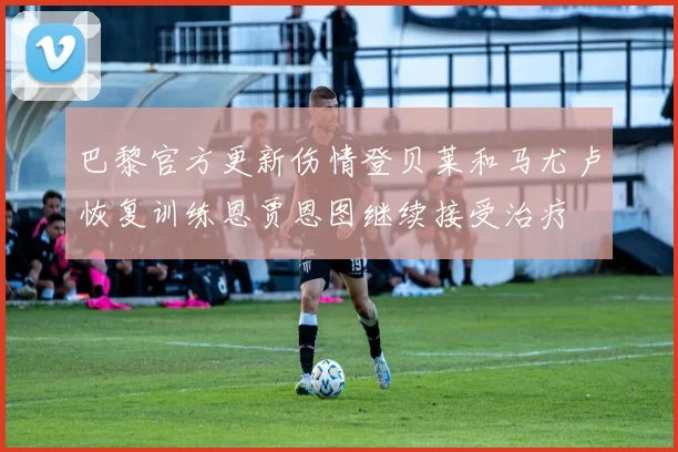 巴黎官方更新伤情登贝莱和马尤卢恢复训练恩贾恩图继续接受治疗