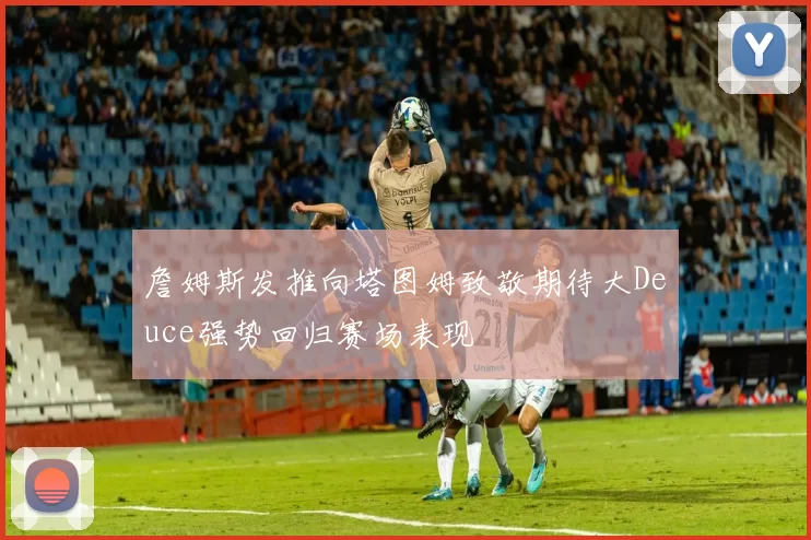 詹姆斯发推向塔图姆致敬期待大Deuce强势回归赛场表现
