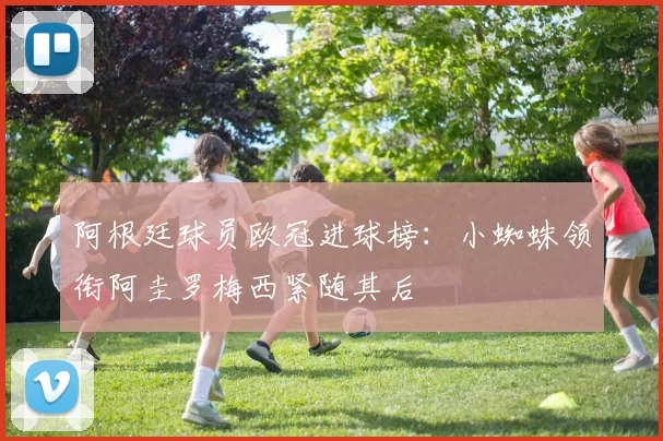 阿根廷球员欧冠进球榜：小蜘蛛领衔阿圭罗梅西紧随其后