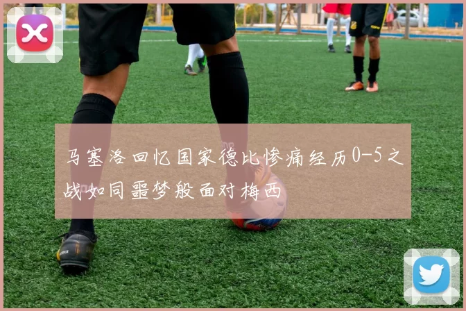 马塞洛回忆国家德比惨痛经历0-5之战如同噩梦般面对梅西