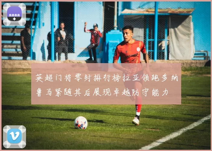 英超门将零封排行榜拉亚领跑多纳鲁马紧随其后展现卓越防守能力