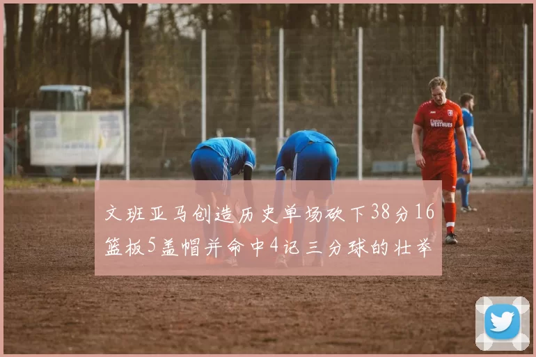 文班亚马创造历史单场砍下38分16篮板5盖帽并命中4记三分球的壮举